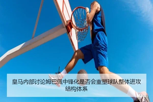 皇马内部讨论姆巴佩中锋化是否会重塑球队整体进攻结构体系