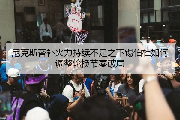 尼克斯替补火力持续不足之下锡伯杜如何调整轮换节奏破局